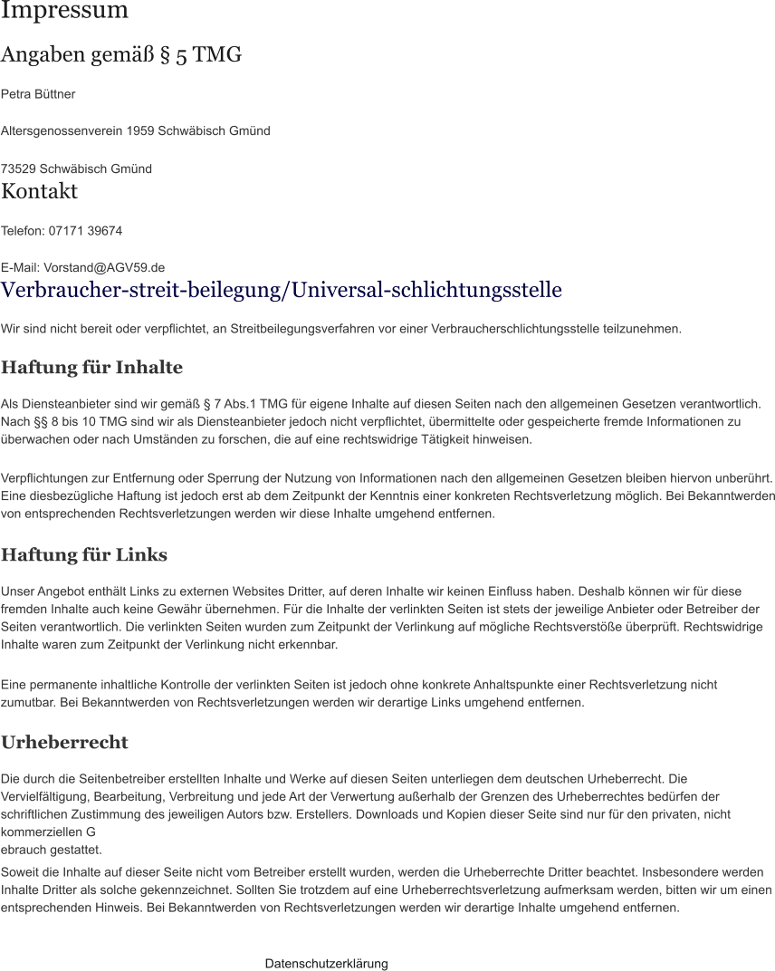 Impressum Angaben gemäß § 5 TMG Petra Büttner  Altersgenossenverein 1959 Schwäbisch Gmünd  73529 Schwäbisch Gmünd Kontakt Telefon: 07171 39674  E-Mail: Vorstand@AGV59.de Verbraucher­streit­beilegung/Universal­schlichtungsstelle Wir sind nicht bereit oder verpflichtet, an Streitbeilegungsverfahren vor einer Verbraucherschlichtungsstelle teilzunehmen. Haftung für Inhalte Als Diensteanbieter sind wir gemäß § 7 Abs.1 TMG für eigene Inhalte auf diesen Seiten nach den allgemeinen Gesetzen verantwortlich. Nach §§ 8 bis 10 TMG sind wir als Diensteanbieter jedoch nicht verpflichtet, übermittelte oder gespeicherte fremde Informationen zu überwachen oder nach Umständen zu forschen, die auf eine rechtswidrige Tätigkeit hinweisen. Verpflichtungen zur Entfernung oder Sperrung der Nutzung von Informationen nach den allgemeinen Gesetzen bleiben hiervon unberührt. Eine diesbezügliche Haftung ist jedoch erst ab dem Zeitpunkt der Kenntnis einer konkreten Rechtsverletzung möglich. Bei Bekanntwerden von entsprechenden Rechtsverletzungen werden wir diese Inhalte umgehend entfernen. Haftung für Links Unser Angebot enthält Links zu externen Websites Dritter, auf deren Inhalte wir keinen Einfluss haben. Deshalb können wir für diese fremden Inhalte auch keine Gewähr übernehmen. Für die Inhalte der verlinkten Seiten ist stets der jeweilige Anbieter oder Betreiber der Seiten verantwortlich. Die verlinkten Seiten wurden zum Zeitpunkt der Verlinkung auf mögliche Rechtsverstöße überprüft. Rechtswidrige Inhalte waren zum Zeitpunkt der Verlinkung nicht erkennbar. Eine permanente inhaltliche Kontrolle der verlinkten Seiten ist jedoch ohne konkrete Anhaltspunkte einer Rechtsverletzung nicht zumutbar. Bei Bekanntwerden von Rechtsverletzungen werden wir derartige Links umgehend entfernen. Urheberrecht Die durch die Seitenbetreiber erstellten Inhalte und Werke auf diesen Seiten unterliegen dem deutschen Urheberrecht. Die Vervielfältigung, Bearbeitung, Verbreitung und jede Art der Verwertung außerhalb der Grenzen des Urheberrechtes bedürfen der schriftlichen Zustimmung des jeweiligen Autors bzw. Erstellers. Downloads und Kopien dieser Seite sind nur für den privaten, nicht kommerziellen G ebrauch gestattet. Soweit die Inhalte auf dieser Seite nicht vom Betreiber erstellt wurden, werden die Urheberrechte Dritter beachtet. Insbesondere werden Inhalte Dritter als solche gekennzeichnet. Sollten Sie trotzdem auf eine Urheberrechtsverletzung aufmerksam werden, bitten wir um einen entsprechenden Hinweis. Bei Bekanntwerden von Rechtsverletzungen werden wir derartige Inhalte umgehend entfernen. Datenschutzerklärung