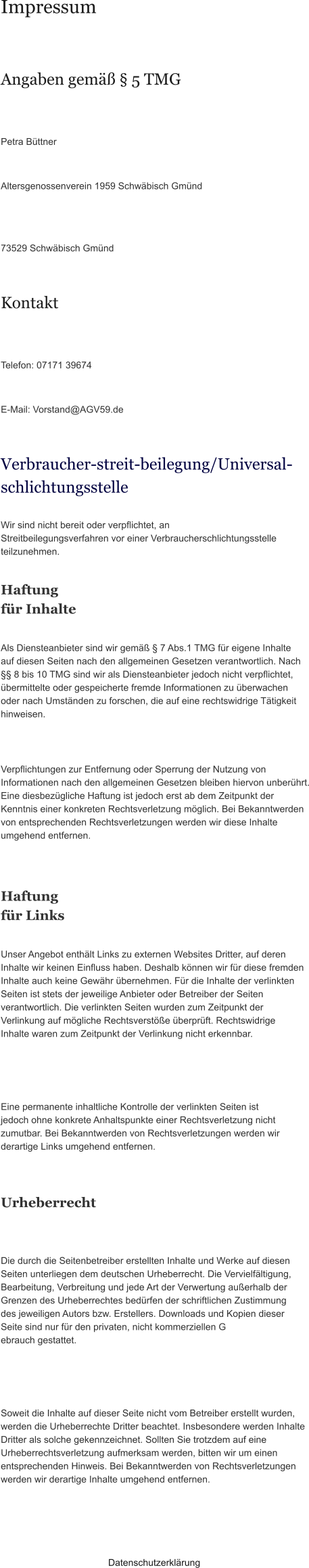 Impressum Angaben gemäß § 5 TMG Petra Büttner  Altersgenossenverein 1959 Schwäbisch Gmünd  73529 Schwäbisch Gmünd Kontakt Telefon: 07171 39674  E-Mail: Vorstand@AGV59.de Verbraucher­streit­beilegung/Universal­schlichtungsstelle Wir sind nicht bereit oder verpflichtet, an Streitbeilegungsverfahren vor einer Verbraucherschlichtungsstelle teilzunehmen. Haftung für Inhalte Als Diensteanbieter sind wir gemäß § 7 Abs.1 TMG für eigene Inhalte auf diesen Seiten nach den allgemeinen Gesetzen verantwortlich. Nach §§ 8 bis 10 TMG sind wir als Diensteanbieter jedoch nicht verpflichtet, übermittelte oder gespeicherte fremde Informationen zu überwachen oder nach Umständen zu forschen, die auf eine rechtswidrige Tätigkeit hinweisen. Verpflichtungen zur Entfernung oder Sperrung der Nutzung von Informationen nach den allgemeinen Gesetzen bleiben hiervon unberührt. Eine diesbezügliche Haftung ist jedoch erst ab dem Zeitpunkt der Kenntnis einer konkreten Rechtsverletzung möglich. Bei Bekanntwerden von entsprechenden Rechtsverletzungen werden wir diese Inhalte umgehend entfernen. Haftung für Links Unser Angebot enthält Links zu externen Websites Dritter, auf deren Inhalte wir keinen Einfluss haben. Deshalb können wir für diese fremden Inhalte auch keine Gewähr übernehmen. Für die Inhalte der verlinkten Seiten ist stets der jeweilige Anbieter oder Betreiber der Seiten verantwortlich. Die verlinkten Seiten wurden zum Zeitpunkt der Verlinkung auf mögliche Rechtsverstöße überprüft. Rechtswidrige Inhalte waren zum Zeitpunkt der Verlinkung nicht erkennbar. Eine permanente inhaltliche Kontrolle der verlinkten Seiten ist jedoch ohne konkrete Anhaltspunkte einer Rechtsverletzung nicht zumutbar. Bei Bekanntwerden von Rechtsverletzungen werden wir derartige Links umgehend entfernen. Urheberrecht Die durch die Seitenbetreiber erstellten Inhalte und Werke auf diesen Seiten unterliegen dem deutschen Urheberrecht. Die Vervielfältigung, Bearbeitung, Verbreitung und jede Art der Verwertung außerhalb der Grenzen des Urheberrechtes bedürfen der schriftlichen Zustimmung des jeweiligen Autors bzw. Erstellers. Downloads und Kopien dieser Seite sind nur für den privaten, nicht kommerziellen G ebrauch gestattet. Soweit die Inhalte auf dieser Seite nicht vom Betreiber erstellt wurden, werden die Urheberrechte Dritter beachtet. Insbesondere werden Inhalte Dritter als solche gekennzeichnet. Sollten Sie trotzdem auf eine Urheberrechtsverletzung aufmerksam werden, bitten wir um einen entsprechenden Hinweis. Bei Bekanntwerden von Rechtsverletzungen werden wir derartige Inhalte umgehend entfernen. Datenschutzerklärung