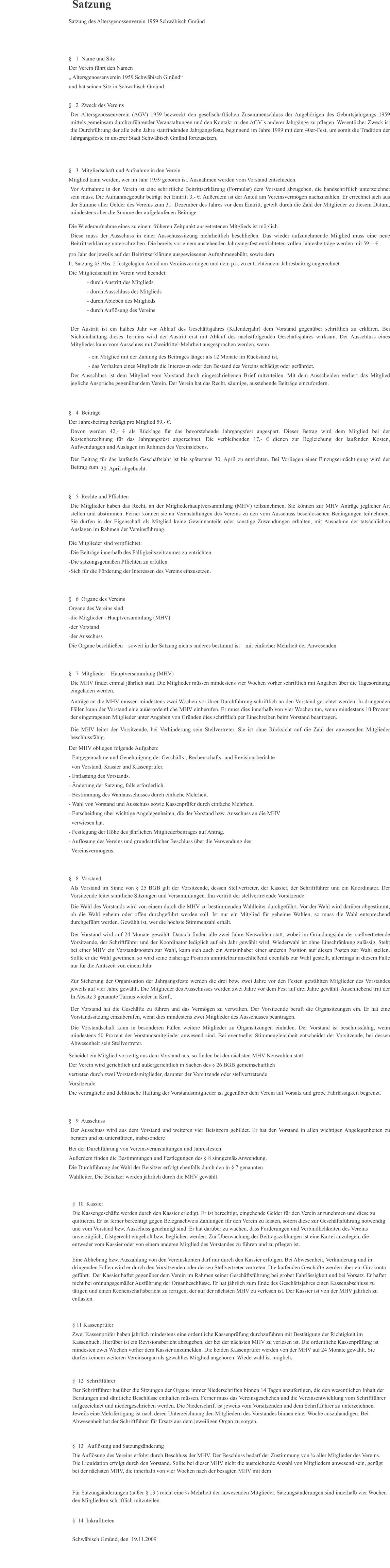 Satzung Satzung des Altersgenossenverein 1959 Schwäbisch Gmünd §   1  Name und Sitz Der Verein führt den Namen  „ Altersgenossenverein 1959 Schwäbisch Gmünd“  und hat seinen Sitz in Schwäbisch Gmünd. §   2  Zweck des Vereins Der Altersgenossenverein (AGV) 1959 bezweckt den gesellschaftlichen Zusammenschluss der Angehörigen des Geburtsjahrgangs 1959 mittels gemeinsam durchzuführender Veranstaltungen und den Kontakt zu den AGV´s anderer Jahrgänge zu pflegen. Wesentlicher Zweck ist die Durchführung der alle zehn Jahre stattfindenden Jahrgangsfeste, beginnend im Jahre 1999 mit dem 40er-Fest, um somit die Tradition der Jahrgangsfeste in unserer Stadt Schwäbisch Gmünd fortzusetzen. §   3  Mitgliedschaft und Aufnahme in den Verein Mitglied kann werden, wer im Jahr 1959 geboren ist. Ausnahmen werden vom Vorstand entschieden. Vor Aufnahme in den Verein ist eine schriftliche Beitrittserklärung (Formular) dem Vorstand abzugeben, die handschriftlich unterzeichnet sein muss. Die Aufnahmegebühr beträgt bei Eintritt 3,- €. Außerdem ist der Anteil am Vereinsvermögen nachzuzahlen. Er errechnet sich aus der Summe aller Gelder des Vereins zum 31. Dezember des Jahres vor dem Eintritt, geteilt durch die Zahl der Mitglieder zu diesem Datum, mindestens aber die Summe der aufgelaufenen Beiträge. Die Wiederaufnahme eines zu einem früheren Zeitpunkt ausgetretenen Mitglieds ist möglich. Diese muss der Ausschuss in einer Ausschusssitzung mehrheitlich beschließen. Das wieder aufzunehmende Mitglied muss eine neue Beitrittserklärung unterschreiben. Die bereits vor einem anstehenden Jahrgangsfest entrichteten vollen Jahresbeiträge werden mit 59,-- € pro Jahr der jeweils auf der Beitrittserklärung ausgewiesenen Aufnahmegebühr, sowie dem lt. Satzung §3 Abs. 2 festgelegten Anteil am Vereinsvermögen und dem p.a. zu entrichtendem Jahresbeitrag angerechnet.  Die Mitgliedschaft im Verein wird beendet:              - durch Austritt des Mitglieds              - durch Ausschluss des Mitglieds              - durch Ableben des Mitglieds              - durch Auflösung des Vereins Der Austritt ist ein halbes Jahr vor Ablauf des Geschäftsjahres (Kalenderjahr) dem Vorstand gegenüber schriftlich zu erklären. Bei Nichteinhaltung dieses Termins wird der Austritt erst mit Ablauf des nächstfolgenden Geschäftsjahres wirksam. Der Ausschluss eines Mitgliedes kann vom Ausschuss mit Zweidrittel-Mehrheit ausgesprochen werden, wenn               - ein Mitglied mit der Zahlung des Beitrages länger als 12 Monate im Rückstand ist,               - das Verhalten eines Mitglieds die Interessen oder den Bestand des Vereins schädigt oder gefährdet. Der Ausschluss ist dem Mitglied vom Vorstand durch eingeschriebenen Brief mitzuteilen. Mit dem Ausscheiden verliert das Mitglied jegliche Ansprüche gegenüber dem Verein. Der Verein hat das Recht, säumige, ausstehende Beiträge einzufordern. §   4  Beiträge   Der Jahresbeitrag beträgt pro Mitglied 59,- €. Davon werden 42,- € als Rücklage für das bevorstehende Jahrgangsfest angespart. Dieser Betrag wird dem Mitglied bei der Kostenberechnung für das Jahrgangsfest angerechnet. Die verbleibenden 17,- € dienen zur Begleichung der laufenden Kosten, Aufwendungen und Auslagen im Rahmen des Vereinslebens.  Der Beitrag für das laufende Geschäftsjahr ist bis spätestens 30. April zu entrichten. Bei Vorliegen einer Einzugsermächtigung wird der Beitrag zum    30. April abgebucht. §   5  Rechte und Pflichten Die Mitglieder haben das Recht, an der Mitgliederhauptversammlung (MHV) teilzunehmen. Sie können zur MHV Anträge jeglicher Art stellen und abstimmen. Ferner können sie an Veranstaltungen des Vereins zu den vom Ausschuss beschlossenen Bedingungen teilnehmen. Sie dürfen in der Eigenschaft als Mitglied keine Gewinnanteile oder sonstige Zuwendungen erhalten, mit Ausnahme der tatsächlichen Auslagen im Rahmen der Vereinsführung.  Die Mitglieder sind verpflichtet: -Die Beiträge innerhalb des Fälligkeitszeitraumes zu entrichten. -Die satzungsgemäßen Pflichten zu erfüllen. -Sich für die Förderung der Interessen des Vereins einzusetzen. §   6  Organe des Vereins Organe des Vereins sind: -die Mitglieder - Hauptversammlung (MHV) -der Vorstand -der Ausschuss Die Organe beschließen – soweit in der Satzung nichts anderes bestimmt ist – mit einfacher Mehrheit der Anwesenden. §   7  Mitglieder – Hauptversammlung (MHV) Die MHV findet einmal jährlich statt. Die Mitglieder müssen mindestens vier Wochen vorher schriftlich mit Angaben über die Tagesordnung eingeladen werden. Anträge an die MHV müssen mindestens zwei Wochen vor ihrer Durchführung schriftlich an den Vorstand gerichtet werden. In dringenden Fällen kann der Vorstand eine außerordentliche MHV einberufen. Er muss dies innerhalb von vier Wochen tun, wenn mindestens 10 Prozent der eingetragenen Mitglieder unter Angaben von Gründen dies schriftlich per Einschreiben beim Vorstand beantragen.  Die MHV leitet der Vorsitzende, bei Verhinderung sein Stellvertreter. Sie ist ohne Rücksicht auf die Zahl der anwesenden Mitglieder beschlussfähig.  Der MHV obliegen folgende Aufgaben: - Entgegennahme und Genehmigung der Geschäfts-, Rechenschafts- und Revisionsberichte   von Vorstand, Kassier und Kassenprüfer. - Entlastung des Vorstands. - Änderung der Satzung, falls erforderlich. - Bestimmung des Wahlausschusses durch einfache Mehrheit. - Wahl von Vorstand und Ausschuss sowie Kassenprüfer durch einfache Mehrheit. - Entscheidung über wichtige Angelegenheiten, die der Vorstand bzw. Ausschuss an die MHV    verwiesen hat. - Festlegung der Höhe des jährlichen Mitgliederbeitrages auf Antrag. - Auflösung des Vereins und grundsätzlicher Beschluss über die Verwendung des      Vereinsvermögens. §   8  Vorstand Als Vorstand im Sinne von § 25 BGB gilt der Vorsitzende, dessen Stellvertreter, der Kassier, der Schriftführer und ein Koordinator. Der Vorsitzende leitet sämtliche Sitzungen und Versammlungen. Ihn vertritt der stellvertretende Vorsitzende.  Die Wahl des Vorstands wird von einem durch die MHV zu bestimmenden Wahlleiter durchgeführt. Vor der Wahl wird darüber abgestimmt, ob die Wahl geheim oder offen durchgeführt werden soll. Ist nur ein Mitglied für geheime Wahlen, so muss die Wahl entsprechend durchgeführt werden. Gewählt ist, wer die höchste Stimmenzahl erhält.  Der Vorstand wird auf 24 Monate gewählt. Danach finden alle zwei Jahre Neuwahlen statt, wobei im Gründungsjahr der stellvertretende Vorsitzende, der Schriftführer und der Koordinator lediglich auf ein Jahr gewählt wird. Wiederwahl ist ohne Einschränkung zulässig. Steht bei einer MHV ein Vorstandsposten zur Wahl, kann sich auch ein Amtsinhaber einer anderen Position auf diesen Posten zur Wahl stellen. Sollte er die Wahl gewinnen, so wird seine bisherige Position unmittelbar anschließend ebenfalls zur Wahl gestellt, allerdings in diesem Falle nur für die Amtszeit von einem Jahr.  Zur Sicherung der Organisation der Jahrgangsfeste werden die drei bzw. zwei Jahre vor den Festen gewählten Mitglieder des Vorstandes jeweils auf vier Jahre gewählt. Die Mitglieder des Ausschusses werden zwei Jahre vor dem Fest auf drei Jahre gewählt. Anschließend tritt der In Absatz 3 genannte Turnus wieder in Kraft.  Der Vorstand hat die Geschäfte zu führen und das Vermögen zu verwalten. Der Vorsitzende beruft die Organsitzungen ein. Er hat eine Vorstandssitzung einzuberufen, wenn dies mindestens zwei Mitglieder des Ausschusses beantragen.  Die Vorstandschaft kann in besonderen Fällen weitere Mitglieder zu Organsitzungen einladen. Der Vorstand ist beschlussfähig, wenn mindestens 50 Prozent der Vorstandsmitglieder anwesend sind. Bei eventueller Stimmengleichheit entscheidet der Vorsitzende, bei dessen Abwesenheit sein Stellvertreter.  Scheidet ein Mitglied vorzeitig aus dem Vorstand aus, so finden bei der nächsten MHV Neuwahlen statt. Der Verein wird gerichtlich und außergerichtlich in Sachen des § 26 BGB gemeinschaftlich vertreten durch zwei Vorstandsmitglieder, darunter der Vorsitzende oder stellvertretende Vorsitzende. Die vertragliche und deliktische Haftung der Vorstandsmitglieder ist gegenüber dem Verein auf Vorsatz und grobe Fahrlässigkeit begrenzt. §   9  Ausschuss Der Ausschuss wird aus dem Vorstand und weiteren vier Beisitzern gebildet. Er hat den Vorstand in allen wichtigen Angelegenheiten zu beraten und zu unterstützen, insbesondere Bei der Durchführung von Vereinsveranstaltungen und Jahresfesten. Außerdem finden die Bestimmungen und Festlegungen des § 8 sinngemäß Anwendung. Die Durchführung der Wahl der Beisitzer erfolgt ebenfalls durch den in § 7 genannten  Wahlleiter. Die Beisitzer werden jährlich durch die MHV gewählt.   §  10  Kassier Die Kassengeschäfte werden durch den Kassier erledigt. Er ist berechtigt, eingehende Gelder für den Verein anzunehmen und diese zu quittieren. Er ist ferner berechtigt gegen Belegnachweis Zahlungen für den Verein zu leisten, sofern diese zur Geschäftsführung notwendig und vom Vorstand bzw. Ausschuss genehmigt sind. Er hat darüber zu wachen, dass Forderungen und Verbindlichkeiten des Vereins unverzüglich, fristgerecht eingeholt bzw. beglichen werden. Zur Überwachung der Beitragszahlungen ist eine Kartei anzulegen, die entweder vom Kassier oder von einem anderen Mitglied des Vorstandes zu führen und zu pflegen ist.  Eine Abhebung bzw. Auszahlung von den Vereinskonten darf nur durch den Kassier erfolgen. Bei Abwesenheit, Verhinderung und in dringenden Fällen wird er durch den Vorsitzenden oder dessen Stellvertreter vertreten. Die laufenden Geschäfte werden über ein Girokonto geführt.  Der Kassier haftet gegenüber dem Verein im Rahmen seiner Geschäftsführung bei grober Fahrlässigkeit und bei Vorsatz. Er haftet nicht bei ordnungsgemäßer Ausführung der Organbeschlüsse. Er hat jährlich zum Ende des Geschäftsjahres einen Kassenabschluss zu tätigen und einen Rechenschaftsbericht zu fertigen, der auf der nächsten MHV zu verlesen ist. Der Kassier ist von der MHV jährlich zu entlasten. § 11 Kassenprüfer Zwei Kassenprüfer haben jährlich mindestens eine ordentliche Kassenprüfung durchzuführen mit Bestätigung der Richtigkeit im Kassenbuch. Hierüber ist ein Revisionsbericht abzugeben, der bei der nächsten MHV zu verlesen ist. Die ordentliche Kassenprüfung ist mindesten zwei Wochen vorher dem Kassier anzumelden. Die beiden Kassenprüfer werden von der MHV auf 24 Monate gewählt. Sie dürfen keinem weiteren Vereinsorgan als gewähltes Mitglied angehören. Wiederwahl ist möglich. §  12  Schriftführer Der Schriftführer hat über die Sitzungen der Organe immer Niederschriften binnen 14 Tagen anzufertigen, die den wesentlichen Inhalt der Beratungen und sämtliche Beschlüsse enthalten müssen. Ferner muss das Vereinsgeschehen und die Vereinsentwicklung vom Schriftführer aufgezeichnet und niedergeschrieben werden. Die Niederschrift ist jeweils vom Vorsitzenden und dem Schriftführer zu unterzeichnen. Jeweils eine Mehrfertigung ist nach deren Unterzeichnung den Mitgliedern des Vorstandes binnen einer Woche auszuhändigen. Bei Abwesenheit hat der Schriftführer für Ersatz aus dem jeweiligen Organ zu sorgen. §  13   Auflösung und Satzungsänderung Die Auflösung des Vereins erfolgt durch Beschluss der MHV. Der Beschluss bedarf der Zustimmung von ¾ aller Mitglieder des Vereins. Die Liquidation erfolgt durch den Vorstand. Sollte bei dieser MHV nicht die ausreichende Anzahl von Mitgliedern anwesend sein, genügt bei der nächsten MHV, die innerhalb von vier Wochen nach der besagten MHV mit dem  TOP „ Auflösung“ stattfinden muss, eine ¾ Mehrheit der anwesenden Mitglieder. Für Satzungsänderungen (außer § 13 ) reicht eine ¾ Mehrheit der anwesenden Mitglieder. Satzungsänderungen sind innerhalb vier Wochen den Mitgliedern schriftlich mitzuteilen. §  14  Inkrafttreten Schwäbisch Gmünd, den  19.11.2009   Datenschutzerklärung