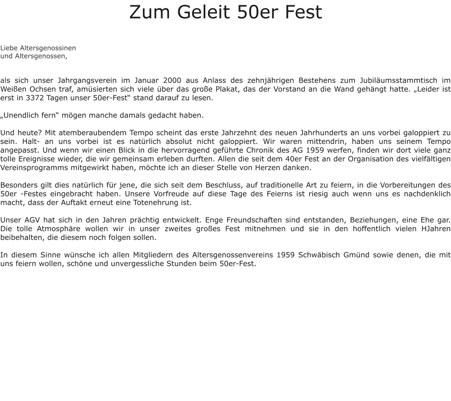 Zum Geleit 50er Fest   Liebe Altersgenossinen und Altersgenossen,   als sich unser Jahrgangsverein im Januar 2000 aus Anlass des zehnjährigen Bestehens zum Jubiläumsstammtisch im Weißen Ochsen traf, amüsierten sich viele über das große Plakat, das der Vorstand an die Wand gehängt hatte. „Leider ist erst in 3372 Tagen unser 50er-Fest“ stand darauf zu lesen.  „Unendlich fern“ mögen manche damals gedacht haben.  Und heute? Mit atemberaubendem Tempo scheint das erste Jahrzehnt des neuen Jahrhunderts an uns vorbei galoppiert zu sein. Halt- an uns vorbei ist es natürlich absolut nicht galoppiert. Wir waren mittendrin, haben uns seinem Tempo angepasst. Und wenn wir einen Blick in die hervorragend geführte Chronik des AG 1959 werfen, finden wir dort viele ganz tolle Ereignisse wieder, die wir gemeinsam erleben durften. Allen die seit dem 40er Fest an der Organisation des vielfältigen Vereinsprogramms mitgewirkt haben, möchte ich an dieser Stelle von Herzen danken.  Besonders gilt dies natürlich für jene, die sich seit dem Beschluss, auf traditionelle Art zu feiern, in die Vorbereitungen des 50er -Festes eingebracht haben. Unsere Vorfreude auf diese Tage des Feierns ist riesig auch wenn uns es nachdenklich macht, dass der Auftakt erneut eine Totenehrung ist.  Unser AGV hat sich in den Jahren prächtig entwickelt. Enge Freundschaften sind entstanden, Beziehungen, eine Ehe gar. Die tolle Atmosphäre wollen wir in unser zweites großes Fest mitnehmen und sie in den hoffentlich vielen HJahren beibehalten, die diesem noch folgen sollen.  In diesem Sinne wünsche ich allen Mitgliedern des Altersgenossenvereins 1959 Schwäbisch Gmünd sowie denen, die mit uns feiern wollen, schöne und unvergessliche Stunden beim 50er-Fest.